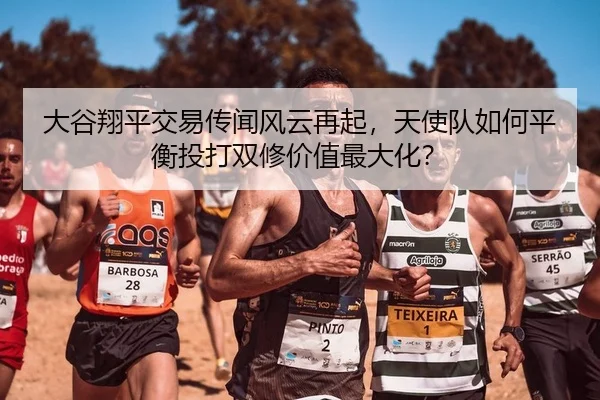 大谷翔平交易传闻风云再起，天使队如何平衡投打双修价值最大化？